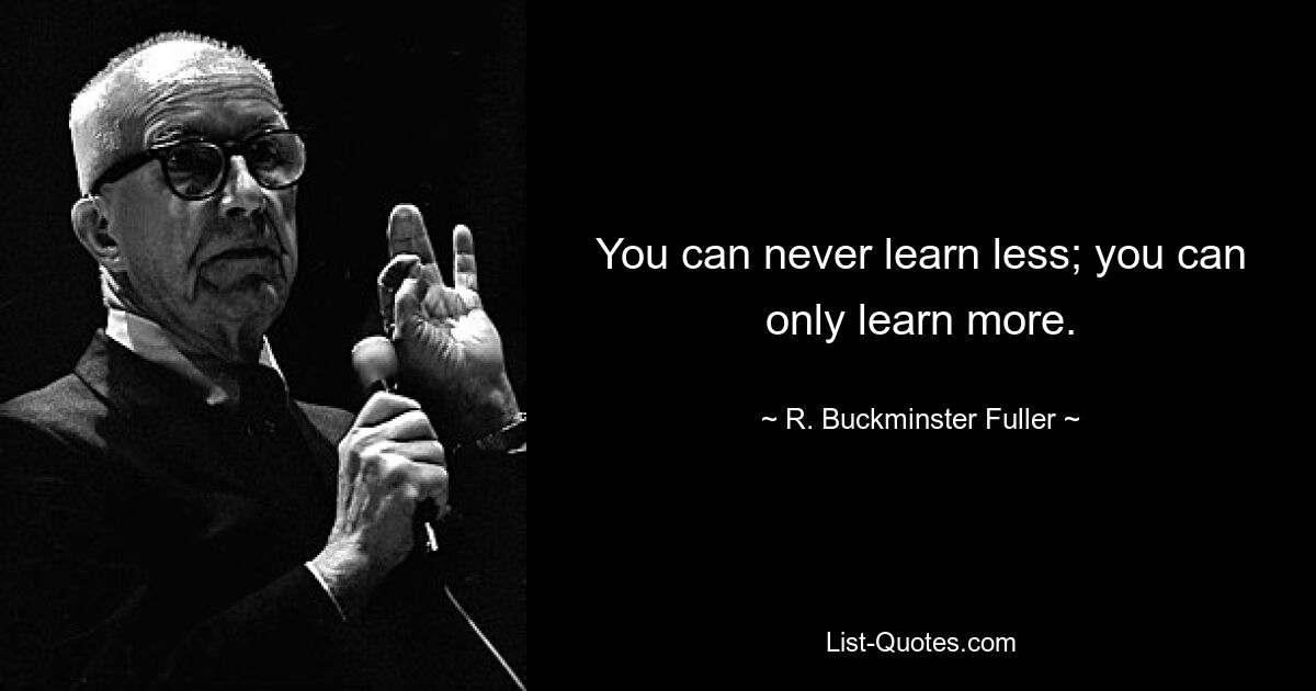 You can never learn less; you can only learn more. — © R. Buckminster Fuller