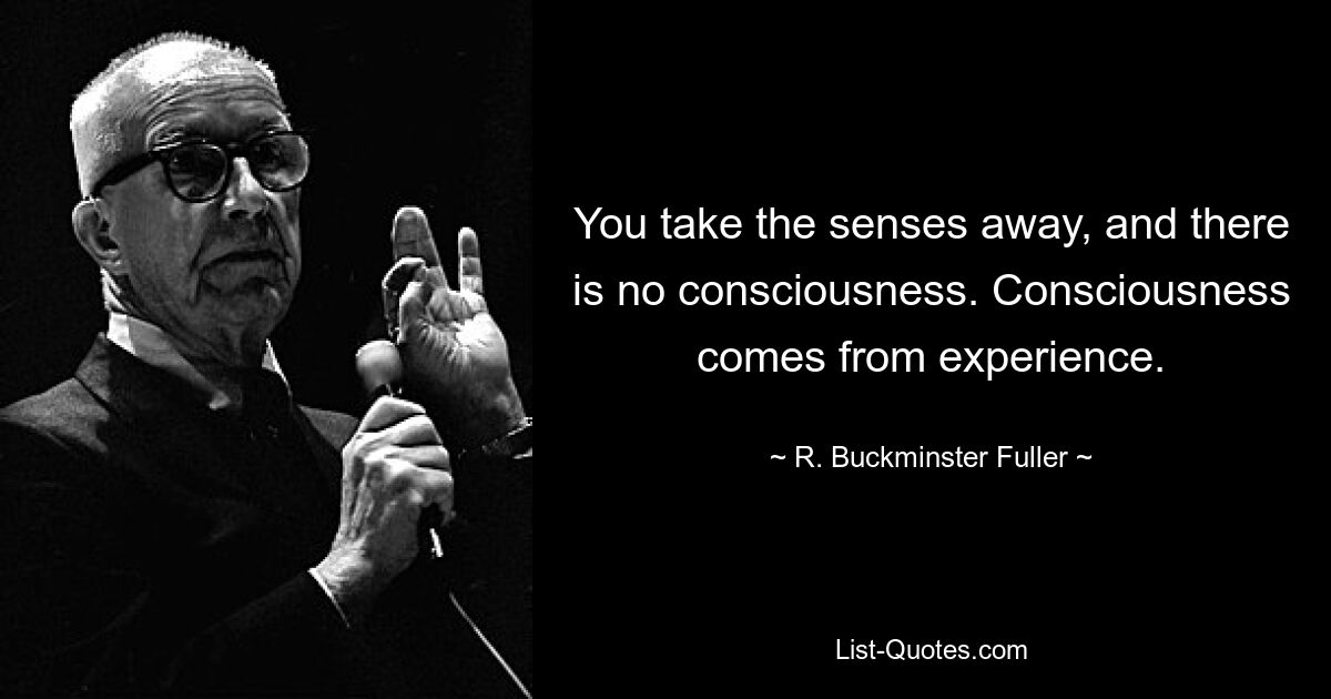 You take the senses away, and there is no consciousness. Consciousness comes from experience. — © R. Buckminster Fuller