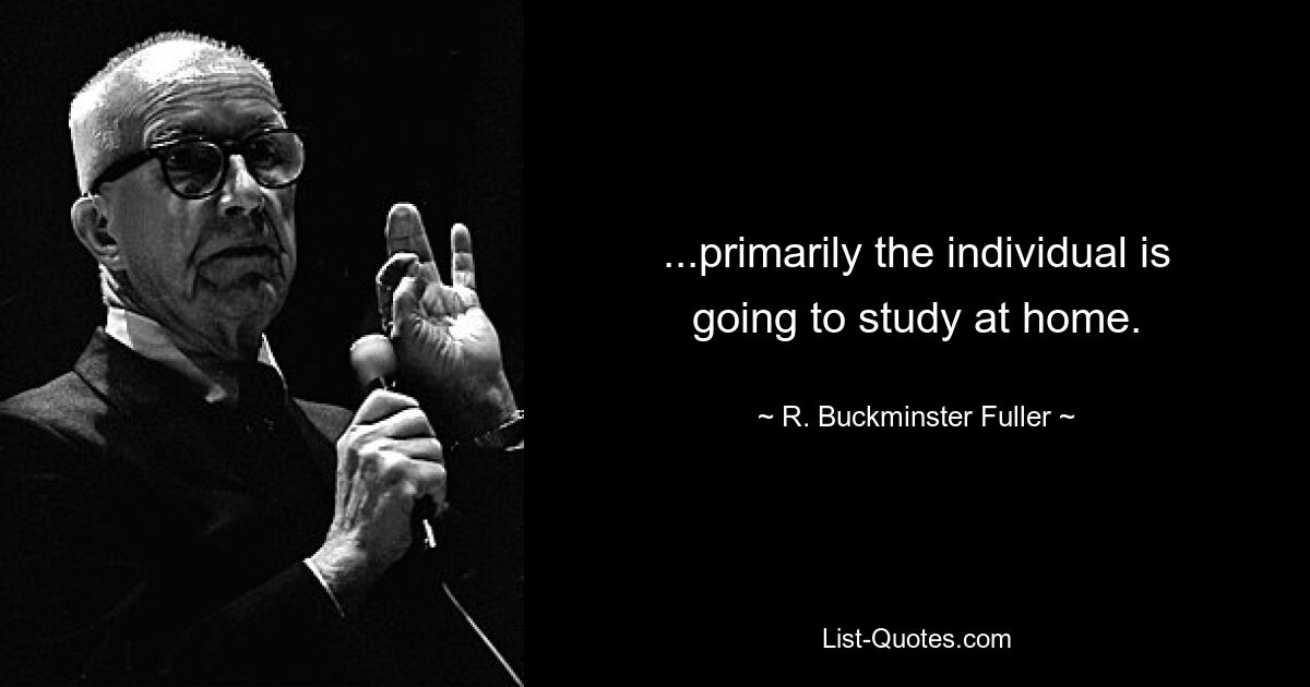 ...primarily the individual is going to study at home. — © R. Buckminster Fuller