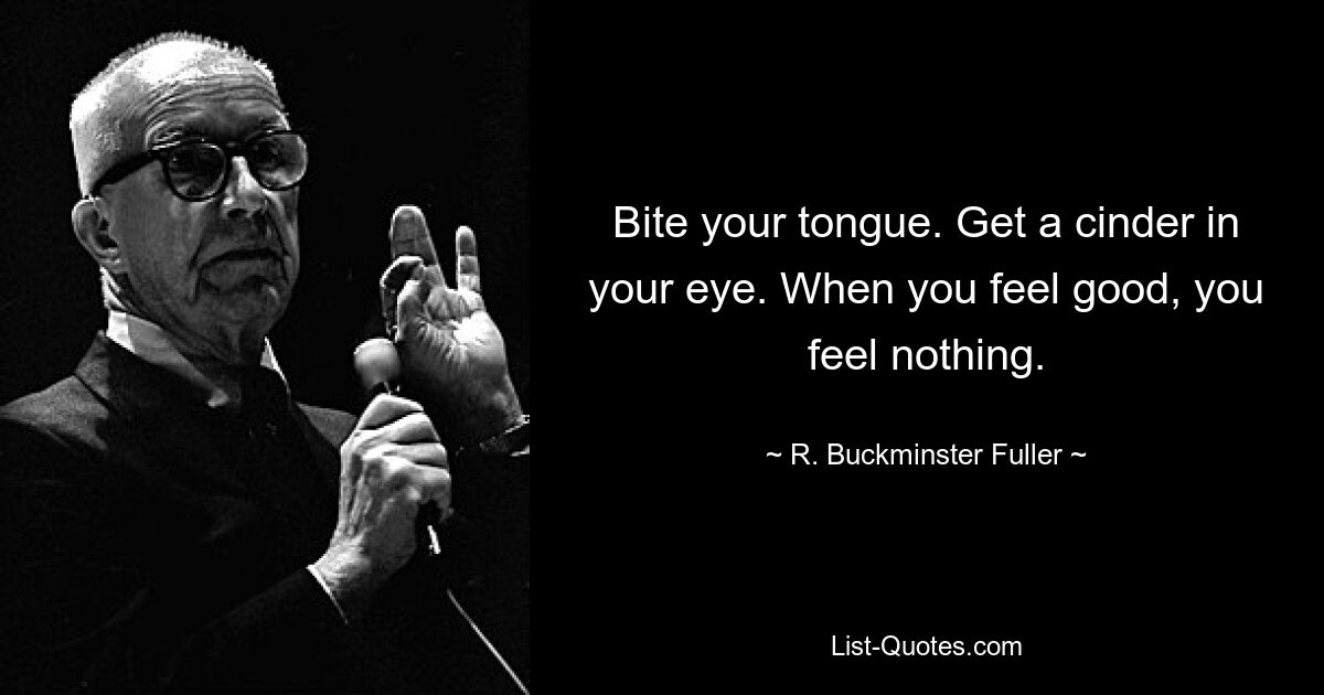 Bite your tongue. Get a cinder in your eye. When you feel good, you feel nothing. — © R. Buckminster Fuller