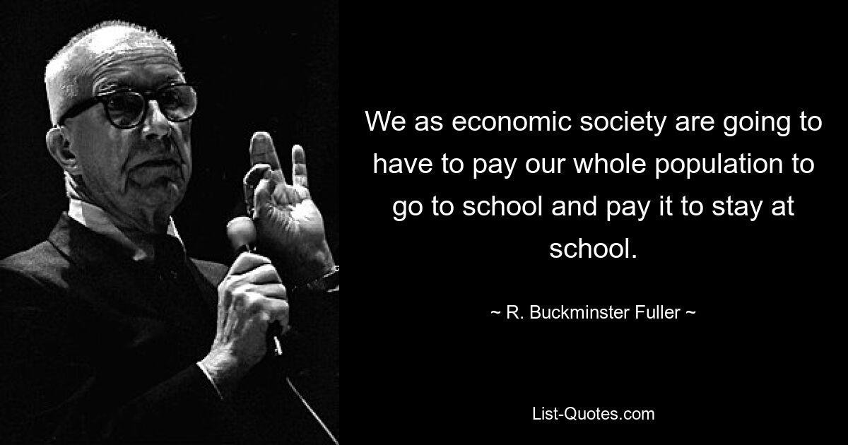 We as economic society are going to have to pay our whole population to go to school and pay it to stay at school. — © R. Buckminster Fuller