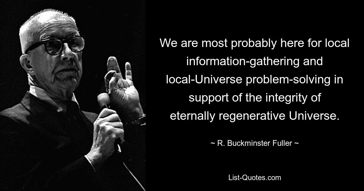 We are most probably here for local information-gathering and local-Universe problem-solving in support of the integrity of eternally regenerative Universe. — © R. Buckminster Fuller