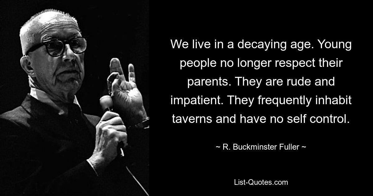 We live in a decaying age. Young people no longer respect their parents. They are rude and impatient. They frequently inhabit taverns and have no self control. — © R. Buckminster Fuller