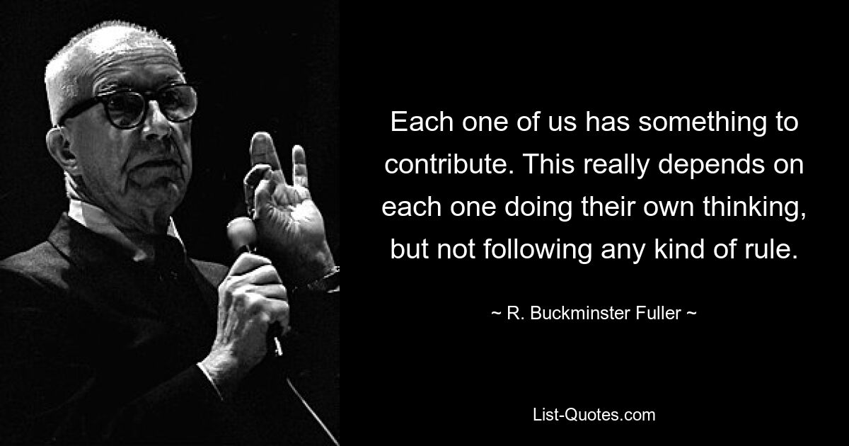 Each one of us has something to contribute. This really depends on each one doing their own thinking, but not following any kind of rule. — © R. Buckminster Fuller