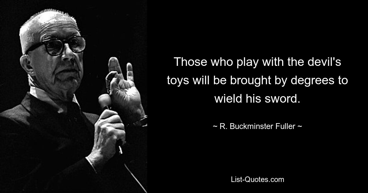 Those who play with the devil's toys will be brought by degrees to wield his sword. — © R. Buckminster Fuller