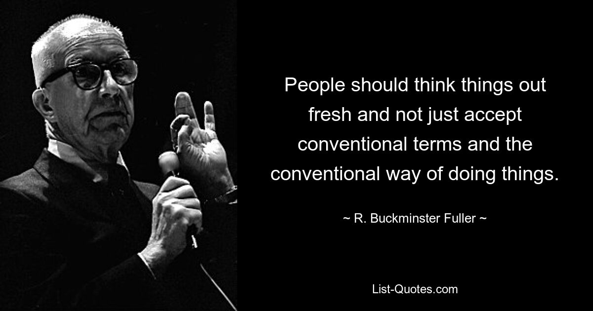 People should think things out fresh and not just accept conventional terms and the conventional way of doing things. — © R. Buckminster Fuller