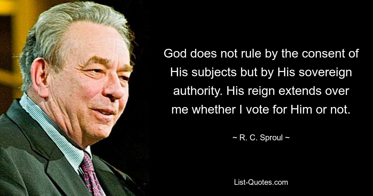 God does not rule by the consent of His subjects but by His sovereign authority. His reign extends over me whether I vote for Him or not. — © R. C. Sproul