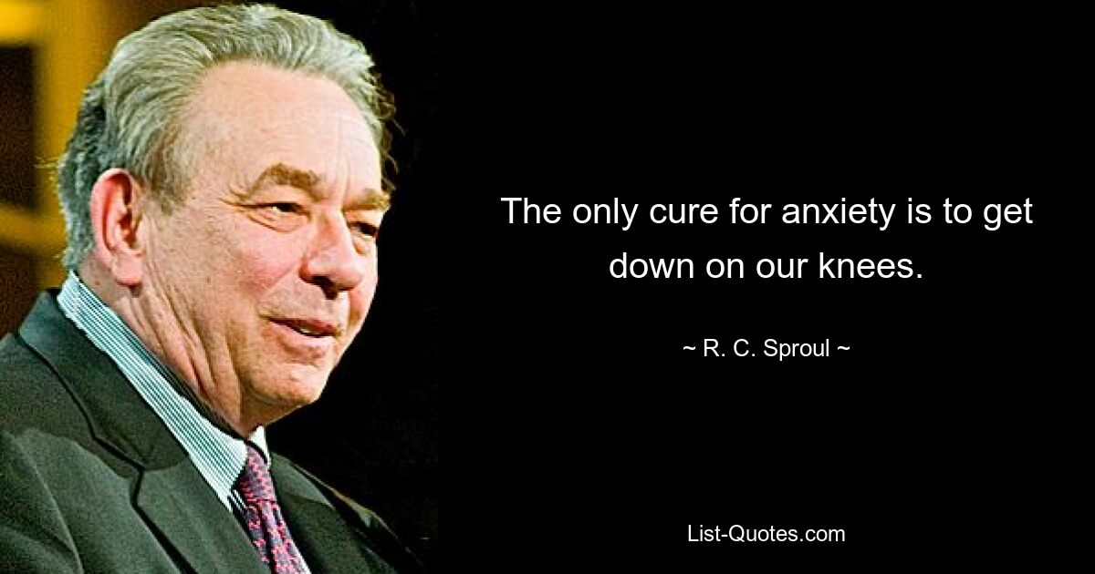 The only cure for anxiety is to get down on our knees. — © R. C. Sproul