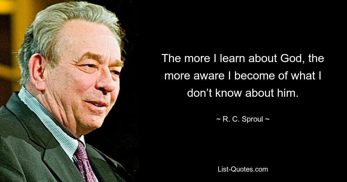 The more I learn about God, the more aware I become of what I don’t know about him. — © R. C. Sproul