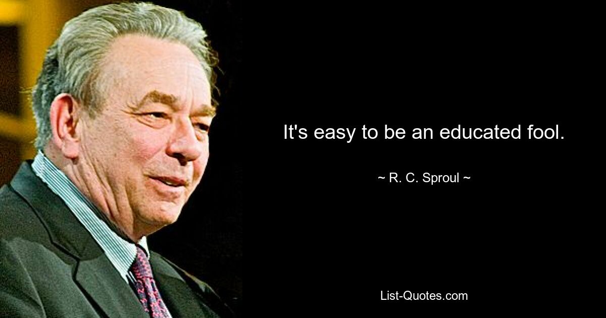 It's easy to be an educated fool. — © R. C. Sproul