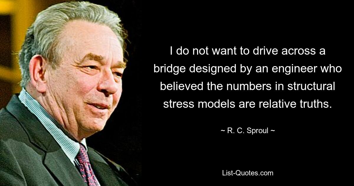 I do not want to drive across a bridge designed by an engineer who believed the numbers in structural stress models are relative truths. — © R. C. Sproul