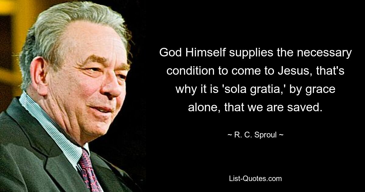 God Himself supplies the necessary condition to come to Jesus, that's why it is 'sola gratia,' by grace alone, that we are saved. — © R. C. Sproul