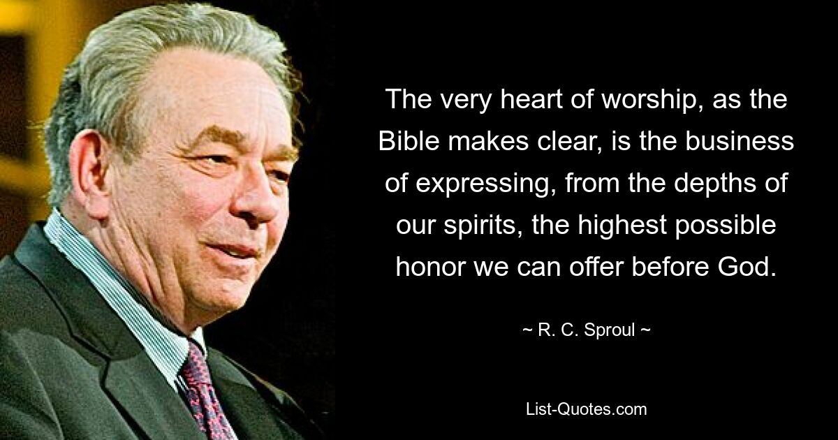 The very heart of worship, as the Bible makes clear, is the business of expressing, from the depths of our spirits, the highest possible honor we can offer before God. — © R. C. Sproul