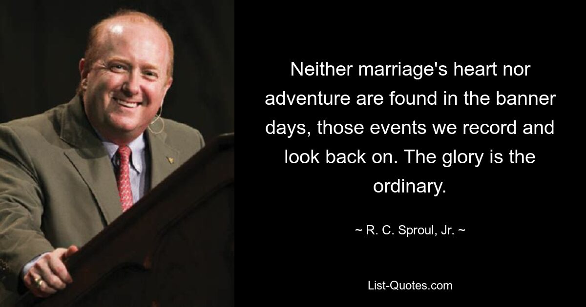 Neither marriage's heart nor adventure are found in the banner days, those events we record and look back on. The glory is the ordinary. — © R. C. Sproul, Jr.