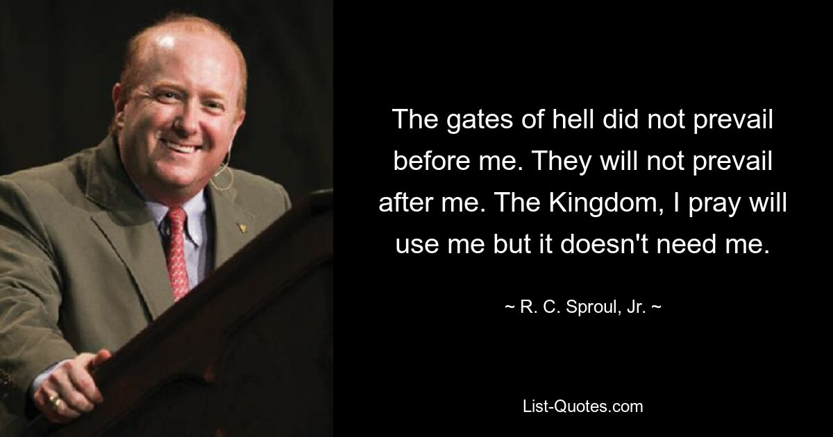 The gates of hell did not prevail before me. They will not prevail after me. The Kingdom, I pray will use me but it doesn't need me. — © R. C. Sproul, Jr.