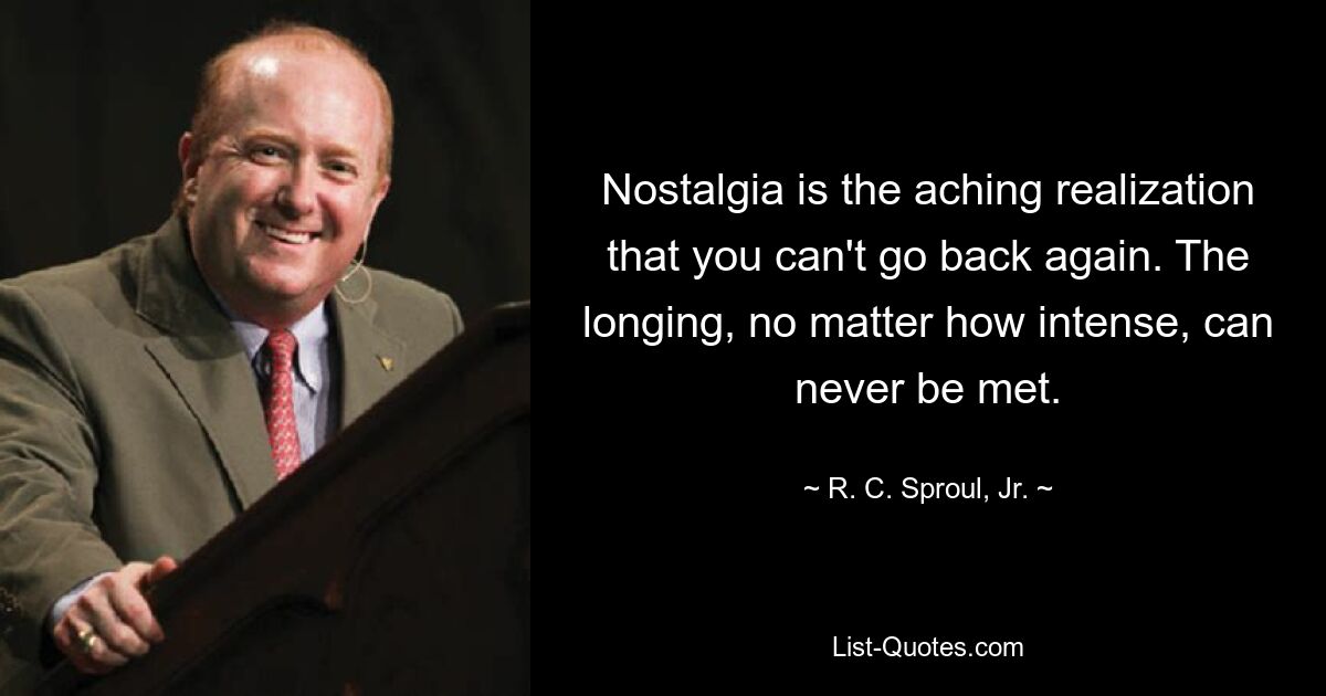 Nostalgia is the aching realization that you can't go back again. The longing, no matter how intense, can never be met. — © R. C. Sproul, Jr.