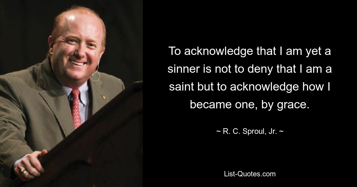 To acknowledge that I am yet a sinner is not to deny that I am a saint but to acknowledge how I became one, by grace. — © R. C. Sproul, Jr.