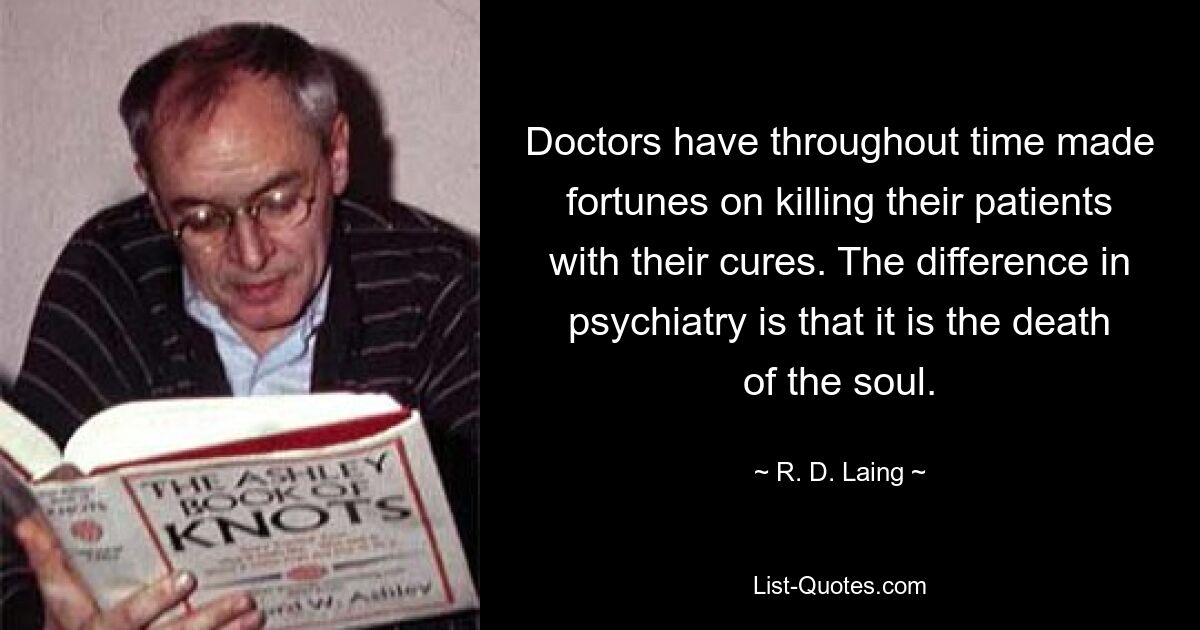 Doctors have throughout time made fortunes on killing their patients with their cures. The difference in psychiatry is that it is the death of the soul. — © R. D. Laing