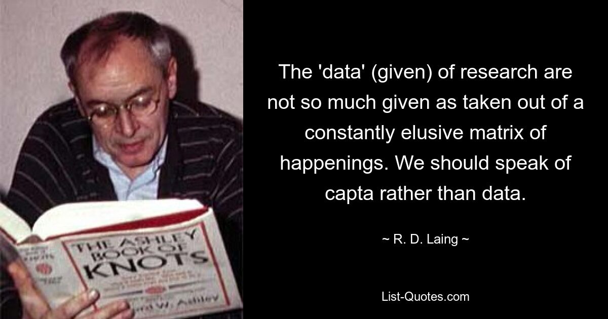 The 'data' (given) of research are not so much given as taken out of a constantly elusive matrix of happenings. We should speak of capta rather than data. — © R. D. Laing