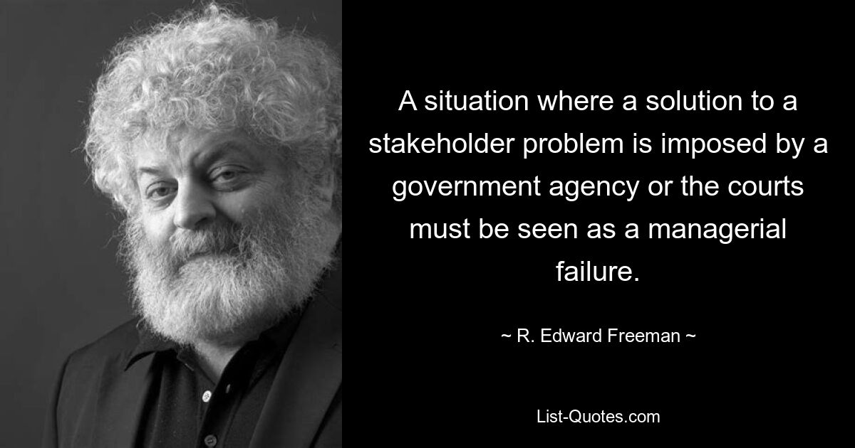 A situation where a solution to a stakeholder problem is imposed by a government agency or the courts must be seen as a managerial failure. — © R. Edward Freeman