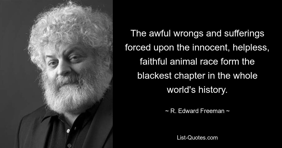 The awful wrongs and sufferings forced upon the innocent, helpless, faithful animal race form the blackest chapter in the whole world's history. — © R. Edward Freeman