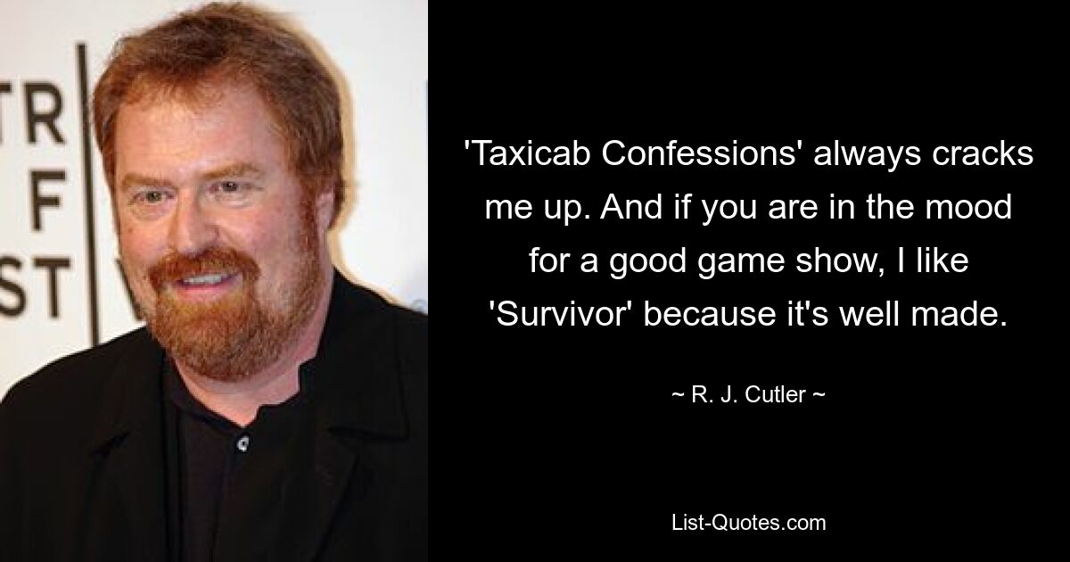 'Taxicab Confessions' always cracks me up. And if you are in the mood for a good game show, I like 'Survivor' because it's well made. — © R. J. Cutler