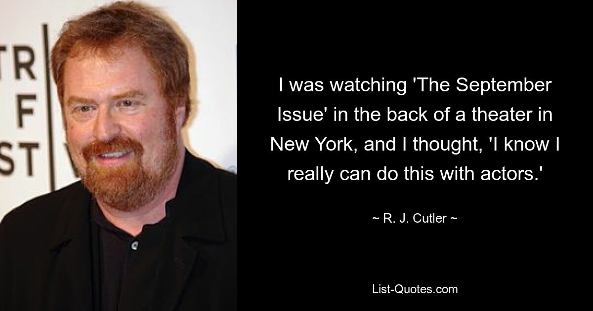 I was watching 'The September Issue' in the back of a theater in New York, and I thought, 'I know I really can do this with actors.' — © R. J. Cutler