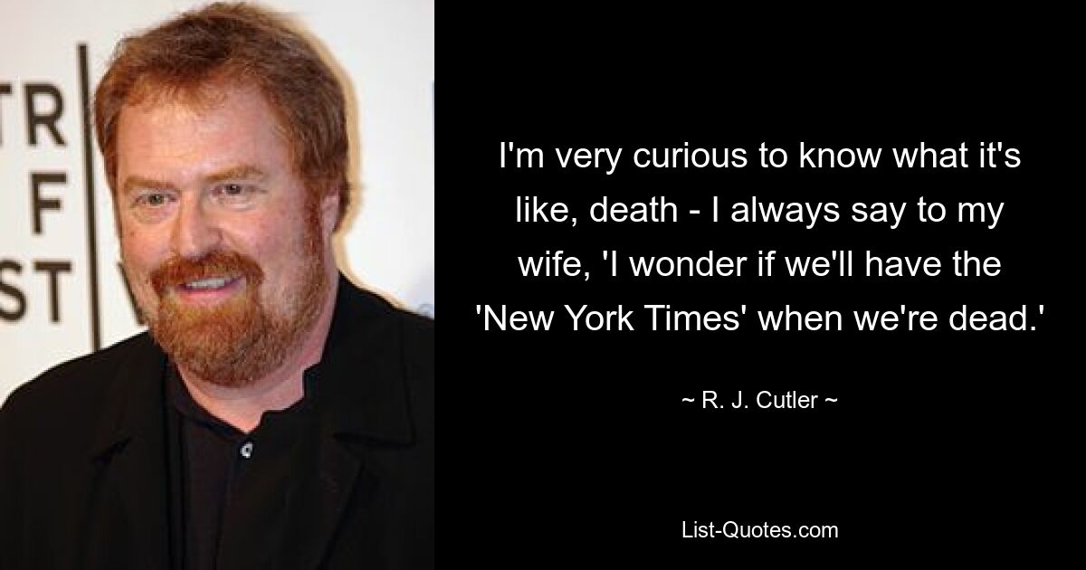 I'm very curious to know what it's like, death - I always say to my wife, 'I wonder if we'll have the 'New York Times' when we're dead.' — © R. J. Cutler