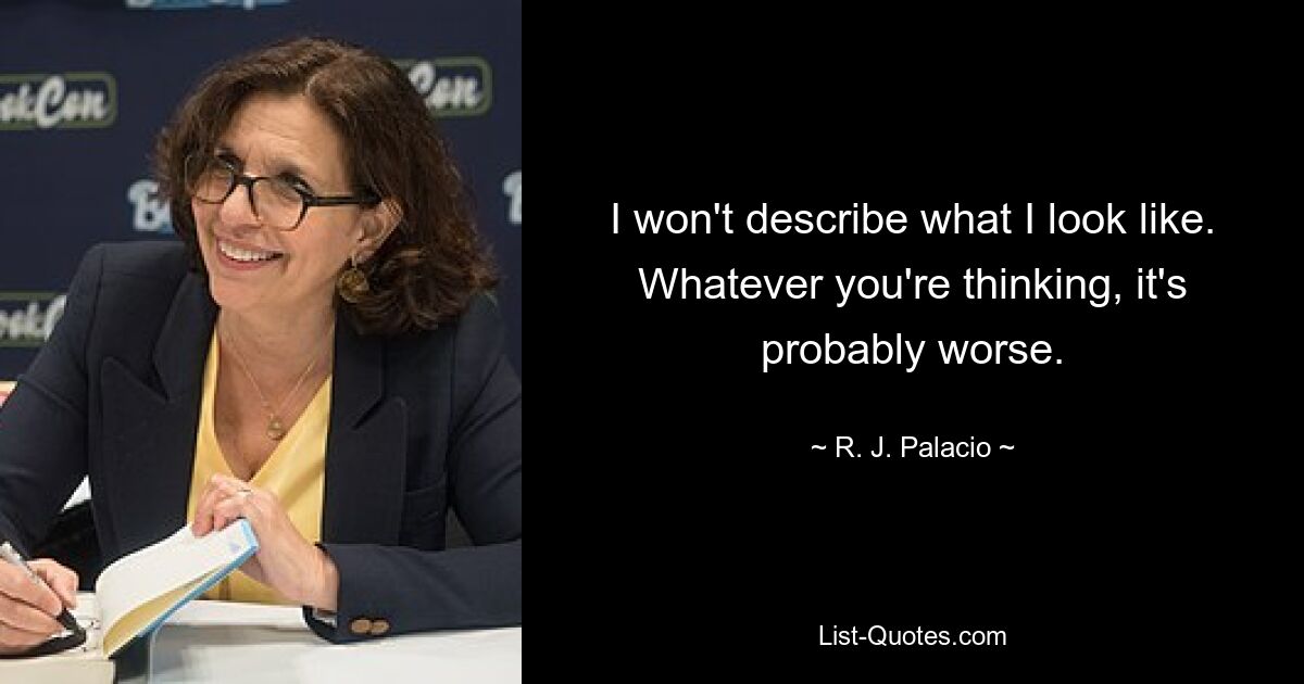 I won't describe what I look like. Whatever you're thinking, it's probably worse. — © R. J. Palacio