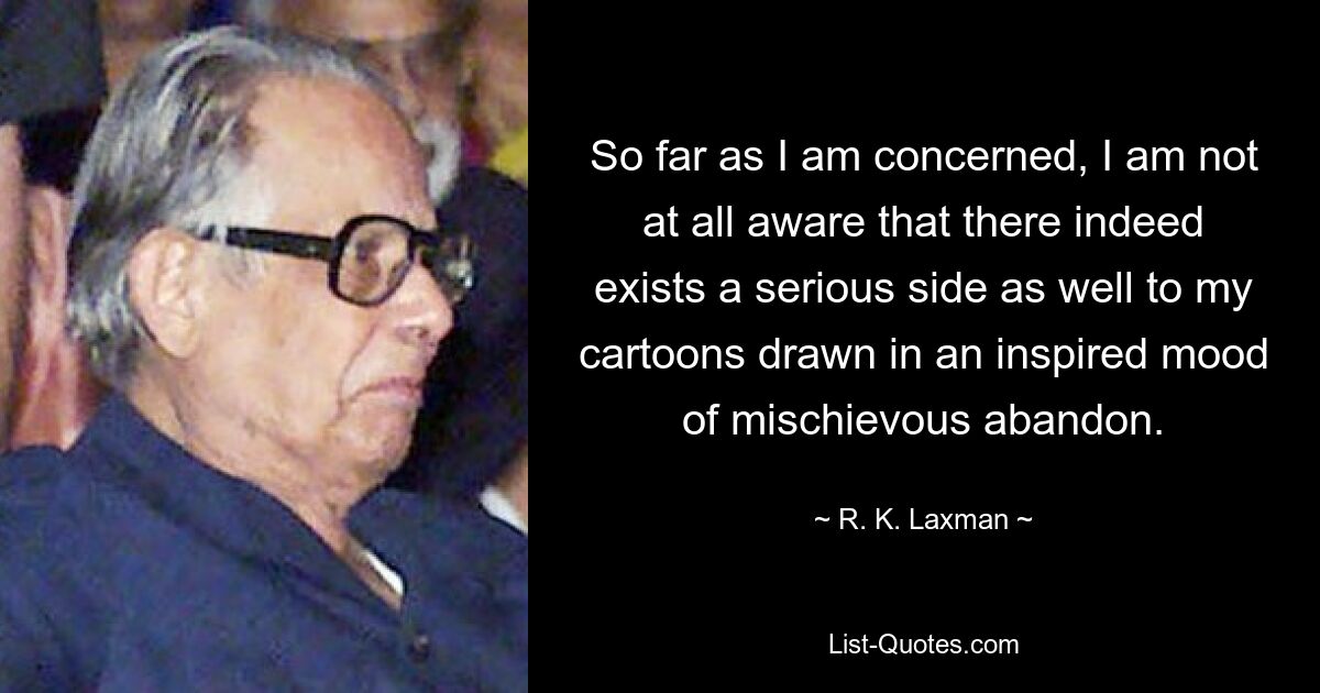 So far as I am concerned, I am not at all aware that there indeed exists a serious side as well to my cartoons drawn in an inspired mood of mischievous abandon. — © R. K. Laxman