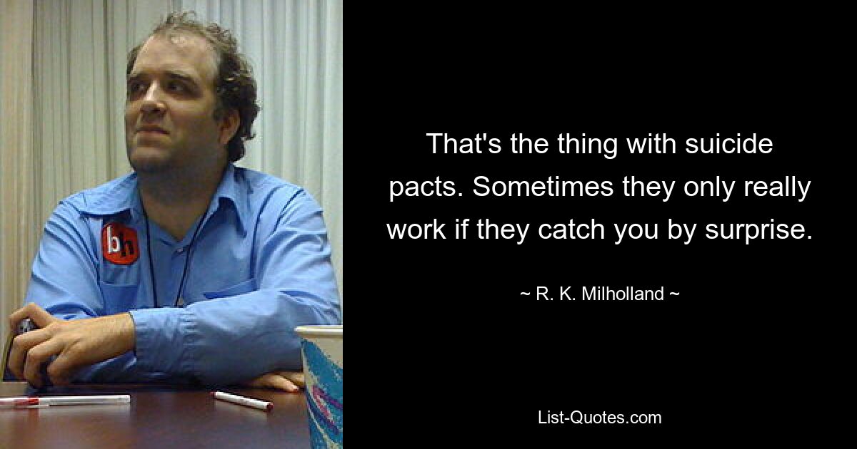 That's the thing with suicide pacts. Sometimes they only really work if they catch you by surprise. — © R. K. Milholland