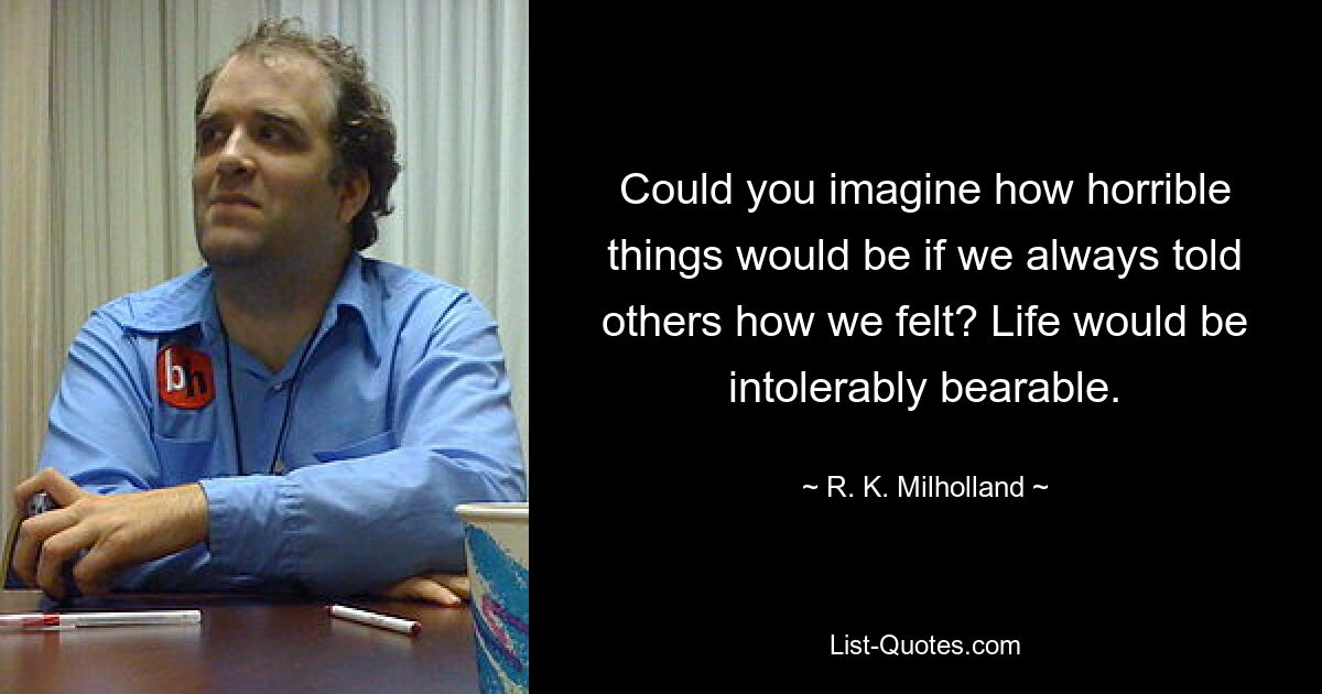 Could you imagine how horrible things would be if we always told others how we felt? Life would be intolerably bearable. — © R. K. Milholland