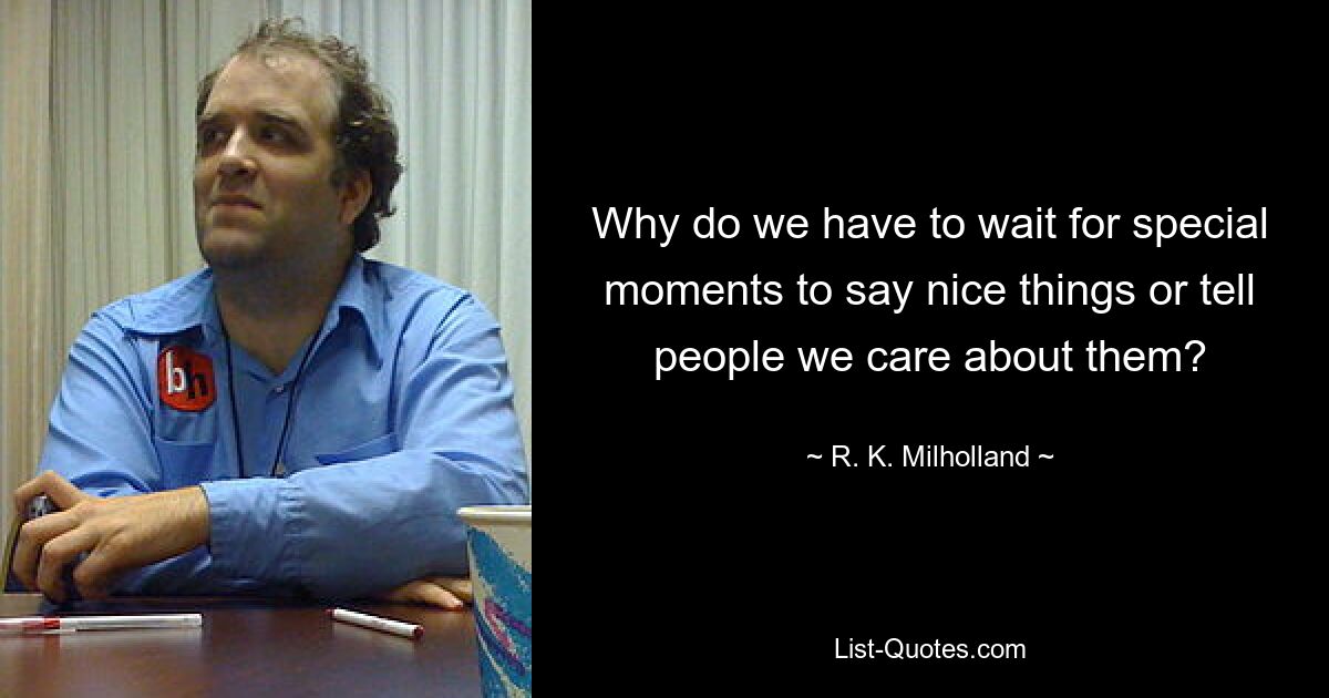 Why do we have to wait for special moments to say nice things or tell people we care about them? — © R. K. Milholland