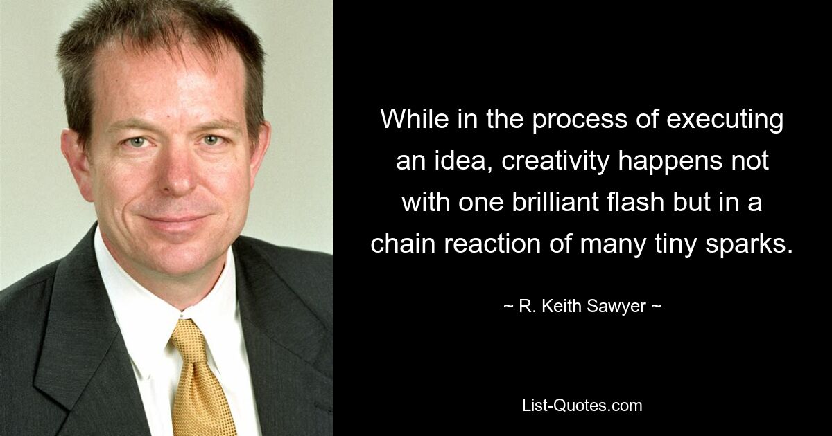 While in the process of executing an idea, creativity happens not with one brilliant flash but in a chain reaction of many tiny sparks. — © R. Keith Sawyer