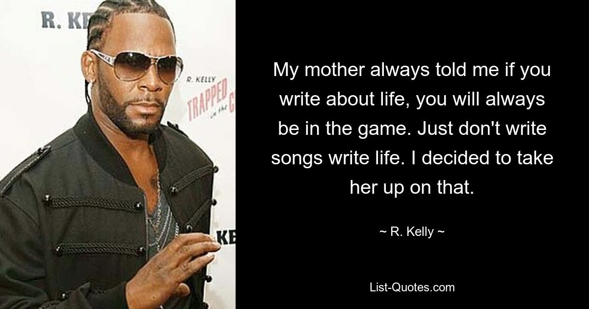 My mother always told me if you write about life, you will always be in the game. Just don't write songs write life. I decided to take her up on that. — © R. Kelly