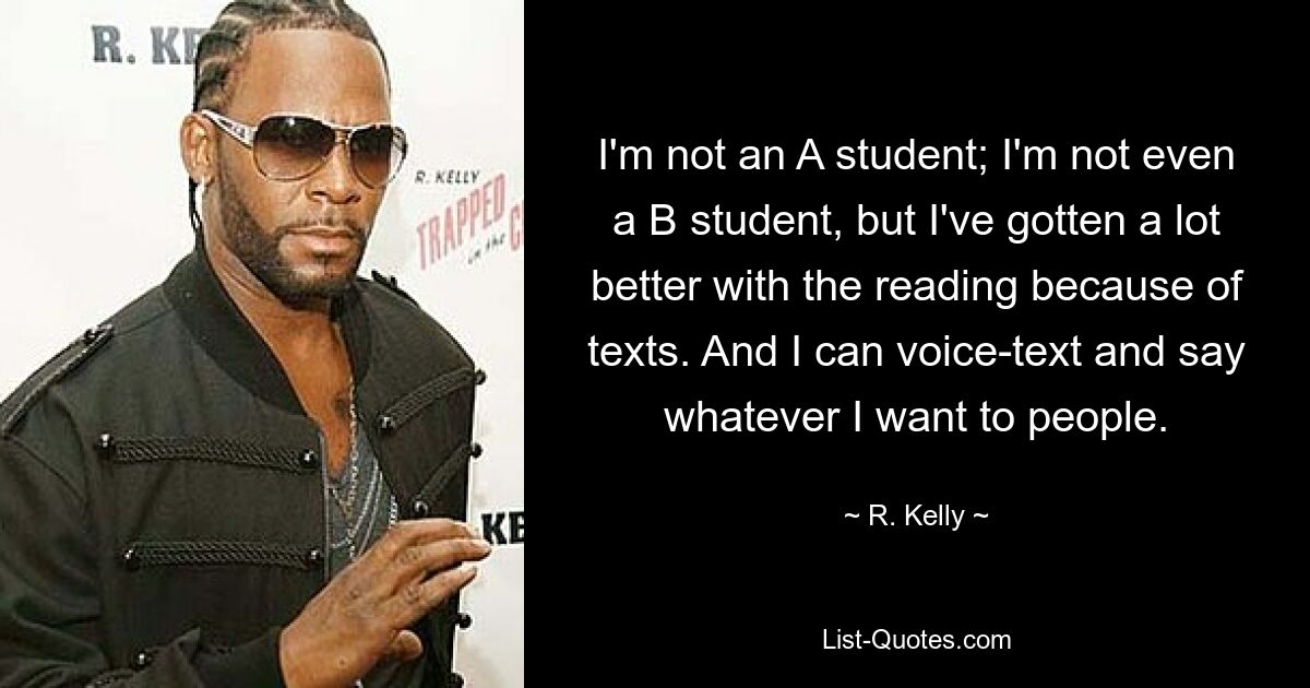 I'm not an A student; I'm not even a B student, but I've gotten a lot better with the reading because of texts. And I can voice-text and say whatever I want to people. — © R. Kelly