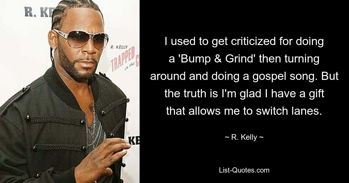 Ich wurde oft dafür kritisiert, dass ich ein „Bump &amp; Grind“ machte, mich dann umdrehte und einen Gospelsong sang. Aber die Wahrheit ist, dass ich froh bin, dass ich die Gabe habe, die Spur zu wechseln. — © R. Kelly