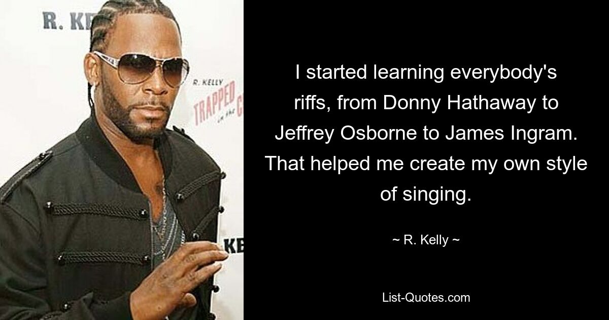 I started learning everybody's riffs, from Donny Hathaway to Jeffrey Osborne to James Ingram. That helped me create my own style of singing. — © R. Kelly