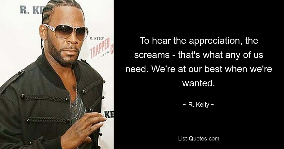 To hear the appreciation, the screams - that's what any of us need. We're at our best when we're wanted. — © R. Kelly