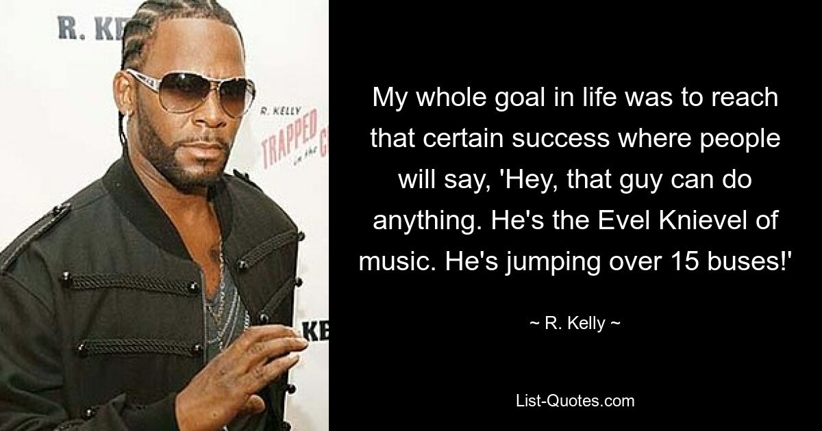 My whole goal in life was to reach that certain success where people will say, 'Hey, that guy can do anything. He's the Evel Knievel of music. He's jumping over 15 buses!' — © R. Kelly