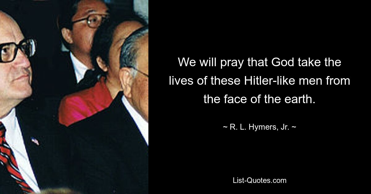 We will pray that God take the lives of these Hitler-like men from the face of the earth. — © R. L. Hymers, Jr.