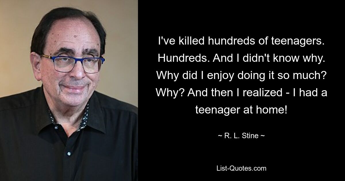 I've killed hundreds of teenagers. Hundreds. And I didn't know why. Why did I enjoy doing it so much? Why? And then I realized - I had a teenager at home! — © R. L. Stine