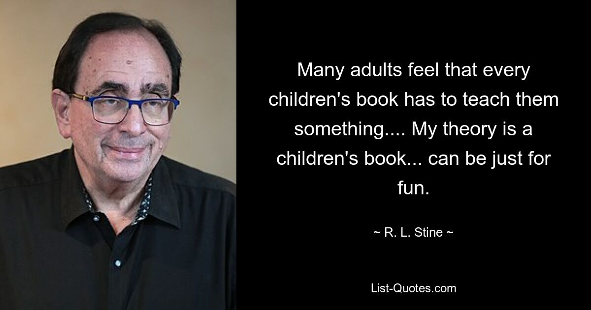 Many adults feel that every children's book has to teach them something.... My theory is a children's book... can be just for fun. — © R. L. Stine