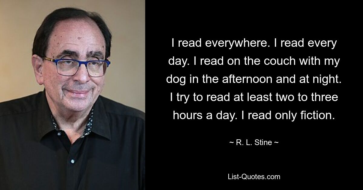 I read everywhere. I read every day. I read on the couch with my dog in the afternoon and at night. I try to read at least two to three hours a day. I read only fiction. — © R. L. Stine