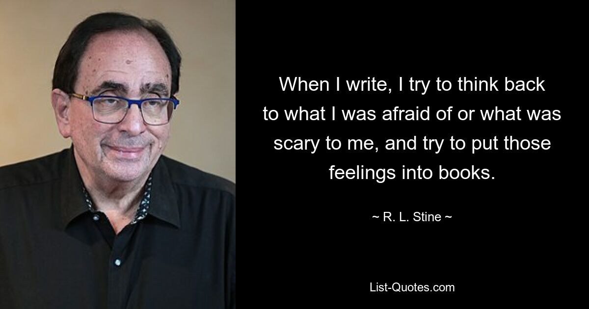 When I write, I try to think back to what I was afraid of or what was scary to me, and try to put those feelings into books. — © R. L. Stine