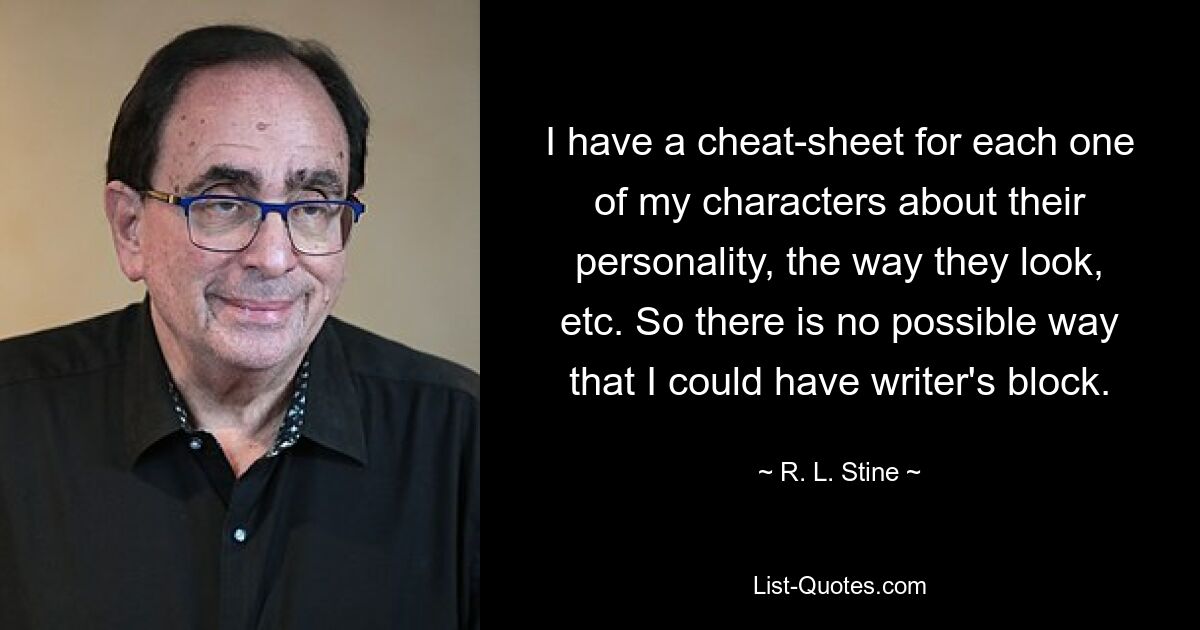 I have a cheat-sheet for each one of my characters about their personality, the way they look, etc. So there is no possible way that I could have writer's block. — © R. L. Stine