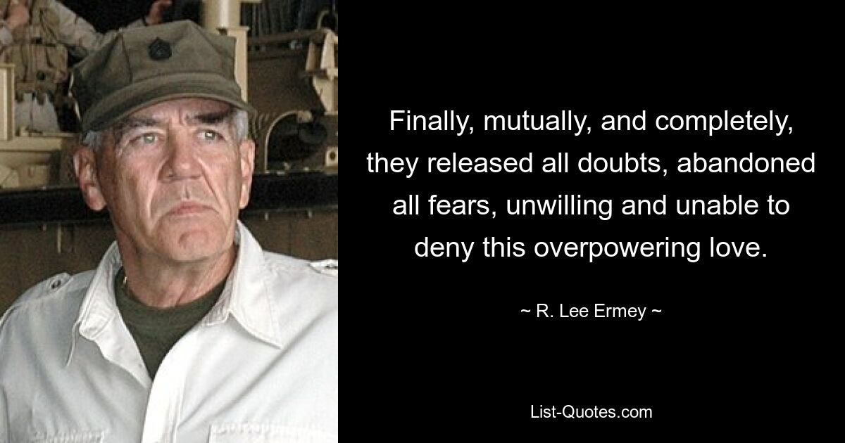 Finally, mutually, and completely, they released all doubts, abandoned all fears, unwilling and unable to deny this overpowering love. — © R. Lee Ermey