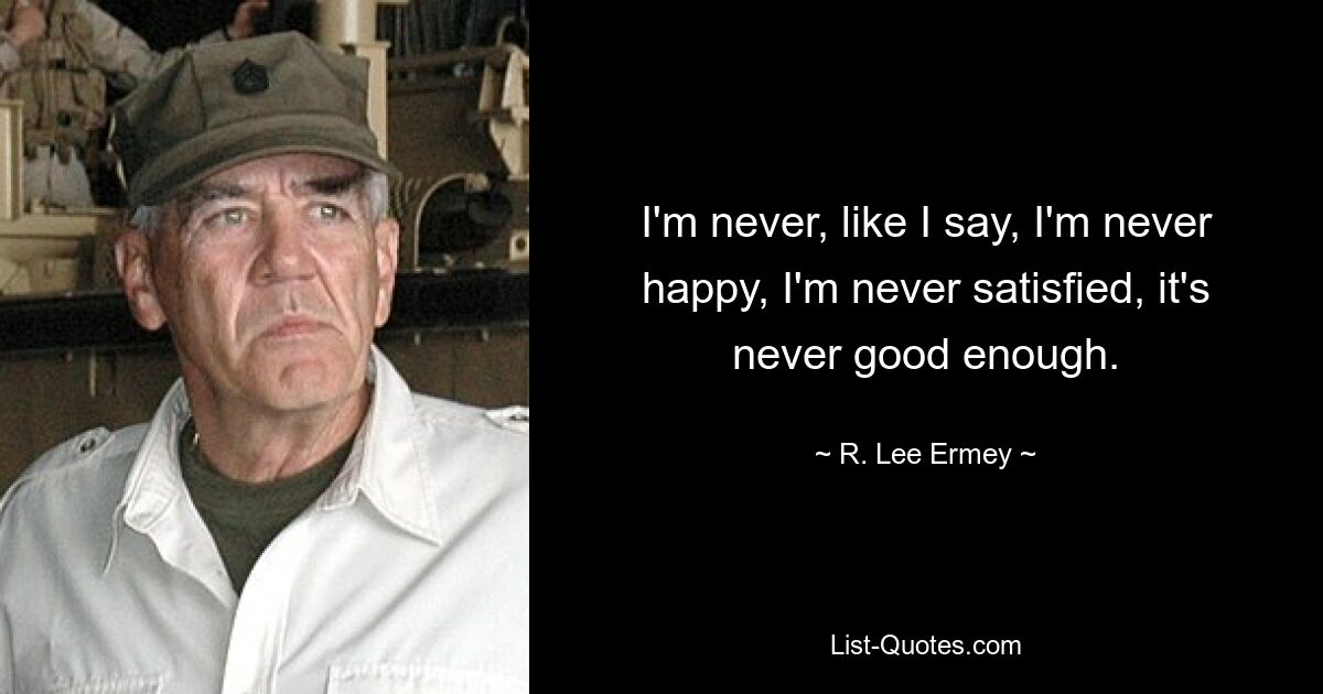 I'm never, like I say, I'm never happy, I'm never satisfied, it's never good enough. — © R. Lee Ermey