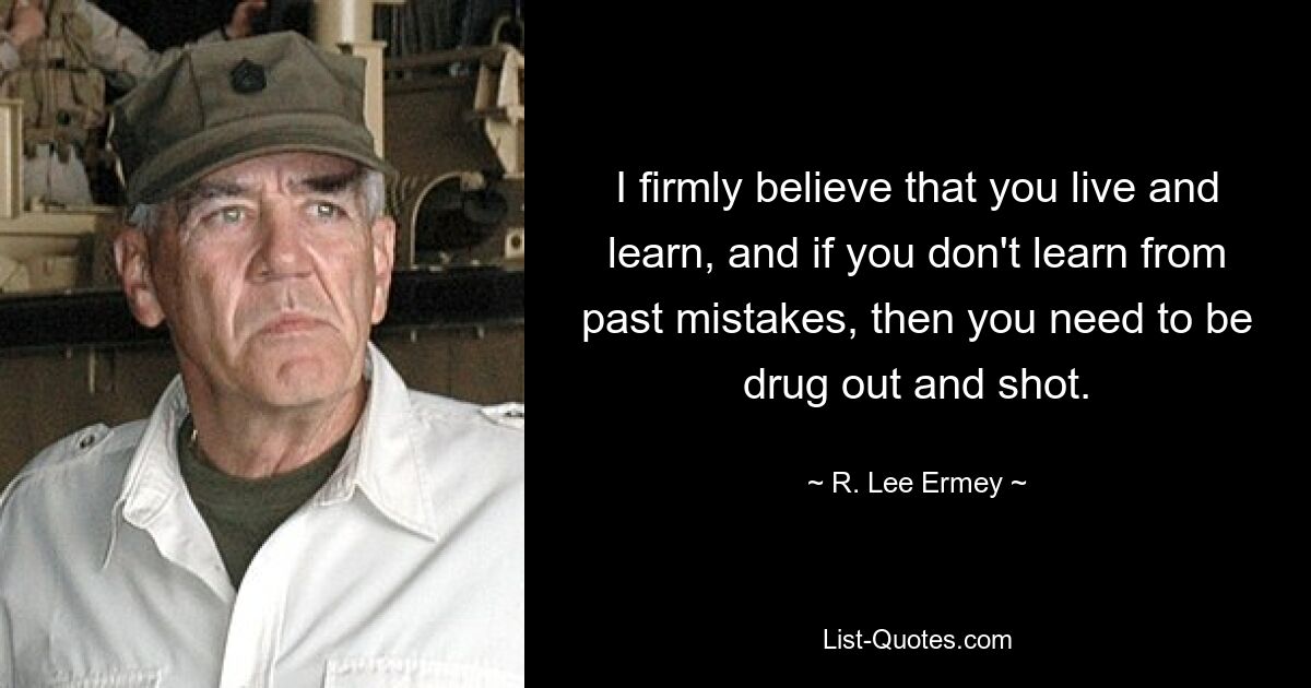 I firmly believe that you live and learn, and if you don't learn from past mistakes, then you need to be drug out and shot. — © R. Lee Ermey