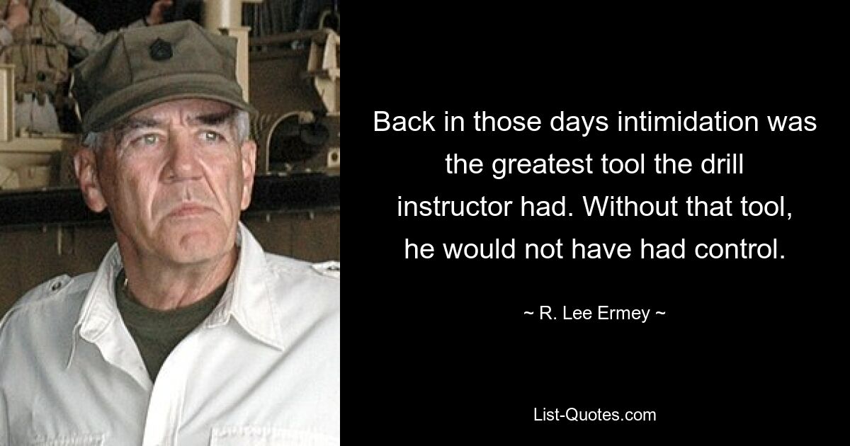 Back in those days intimidation was the greatest tool the drill instructor had. Without that tool, he would not have had control. — © R. Lee Ermey